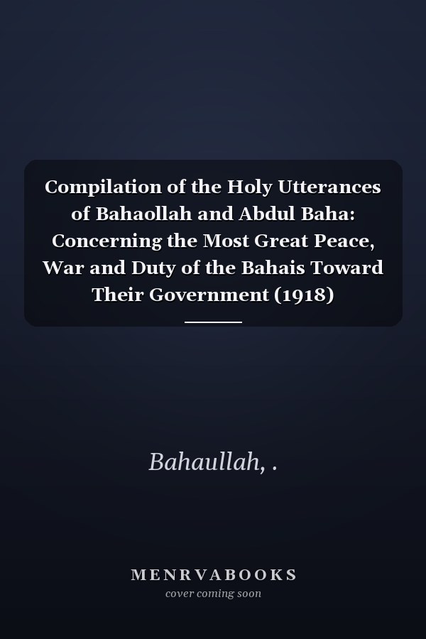 Compilation of the Holy Utterances of Bahaollah and Abdul Baha: Concerning the Most Great Peace, War and Duty of the Bahais Toward Their Government (1918)