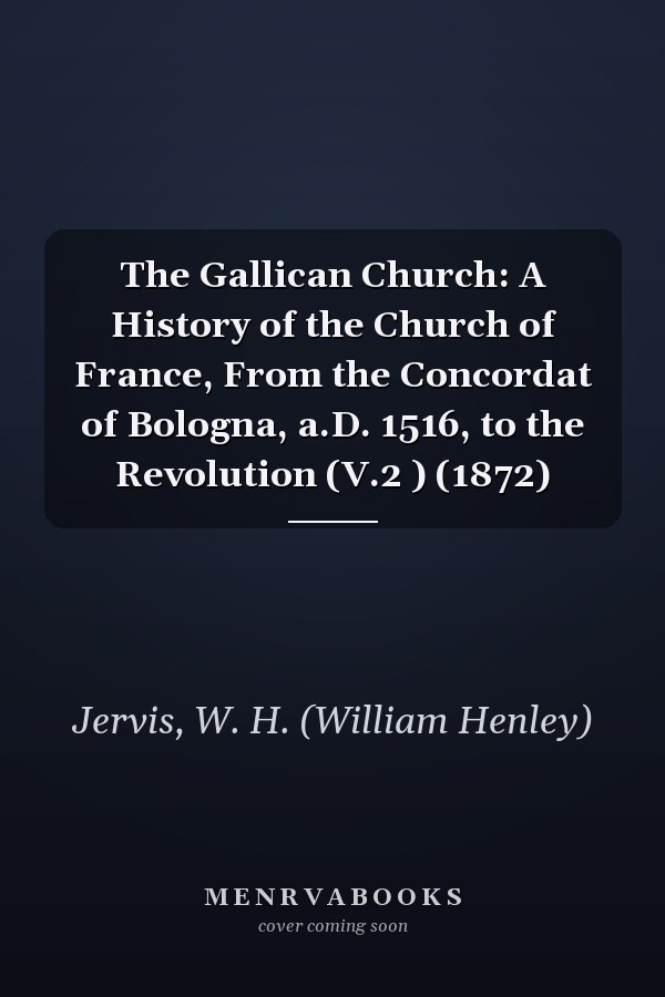 The Gallican Church: A History of the Church of France, From the Concordat of Bologna, a.D. 1516, to the Revolution (V.2 ) (1872)