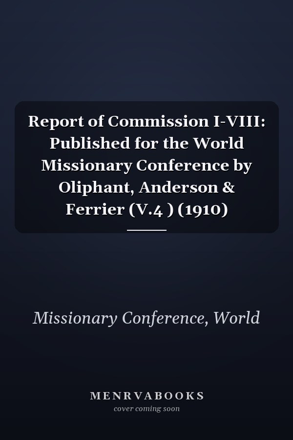 Report of Commission I-VIII: Published for the World Missionary Conference by Oliphant, Anderson & Ferrier (V.4 ) (1910)