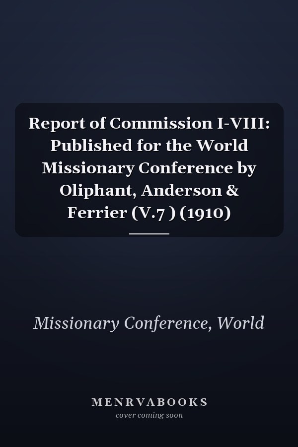 Report of Commission I-VIII: Published for the World Missionary Conference by Oliphant, Anderson & Ferrier (V.7 ) (1910)