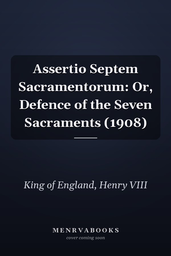 Assertio Septem Sacramentorum: Or, Defence of the Seven Sacraments (1908)