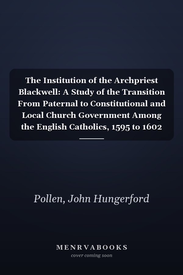The Institution of the Archpriest Blackwell: A Study of the Transition From Paternal to Constitutional and Local Church Government Among the English Catholics, 1595 to 1602 (1916)