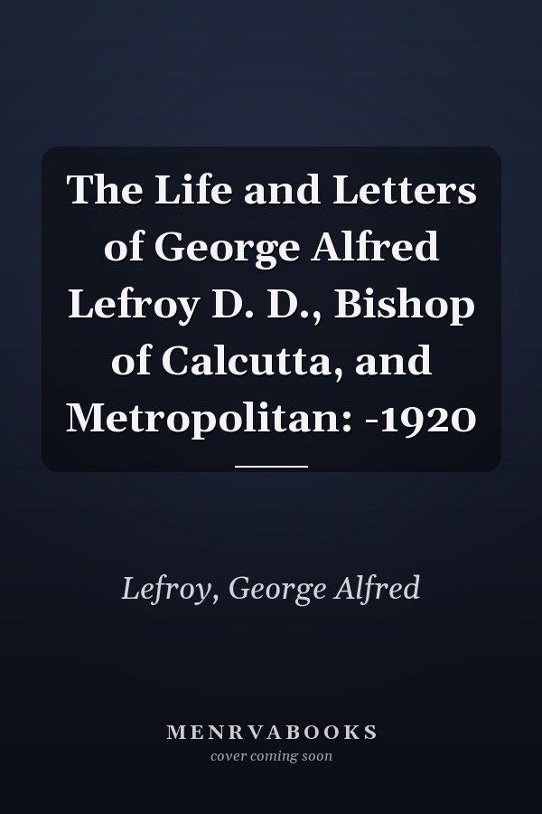 The Life and Letters of George Alfred Lefroy D. D., Bishop of Calcutta, and Metropolitan: -1920