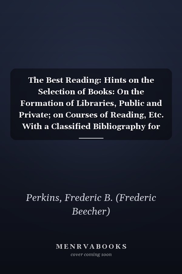 The Best Reading: Hints on the Selection of Books: On the Formation of Libraries, Public and Private; on Courses of Reading, Etc. With a Classified Bibliography for Easy Reference (1877)