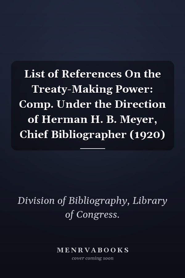 List of References On the Treaty-Making Power: Comp. Under the Direction of Herman H. B. Meyer, Chief Bibliographer (1920)