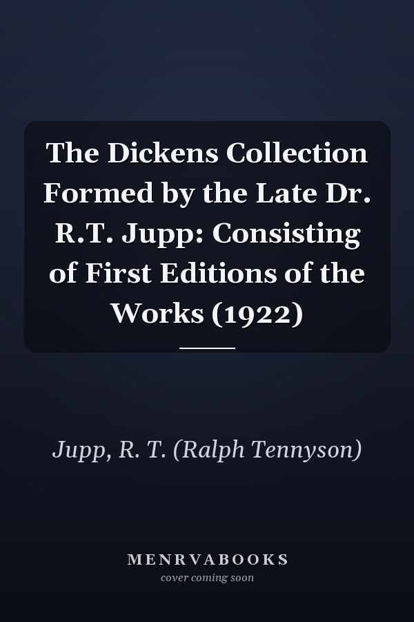 The Dickens Collection Formed by the Late Dr. R.T. Jupp: Consisting of First Editions of the Works (1922)