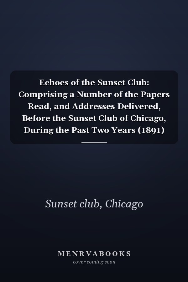 Echoes of the Sunset Club: Comprising a Number of the Papers Read, and Addresses Delivered, Before the Sunset Club of Chicago, During the Past Two Years (1891)