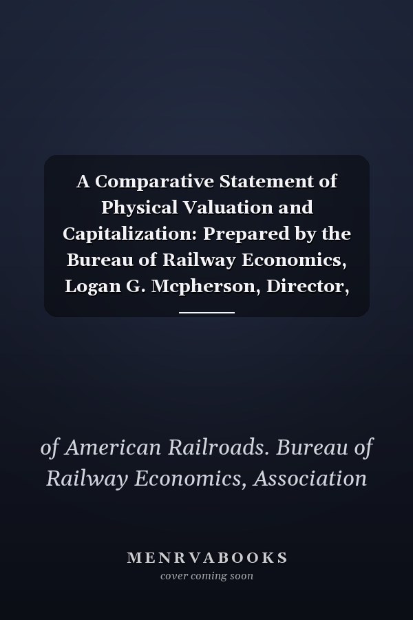 A Comparative Statement of Physical Valuation and Capitalization: Prepared by the Bureau of Railway Economics, Logan G. Mcpherson, Director, Frank Haigh Dixon, Chief Statistician (1911)