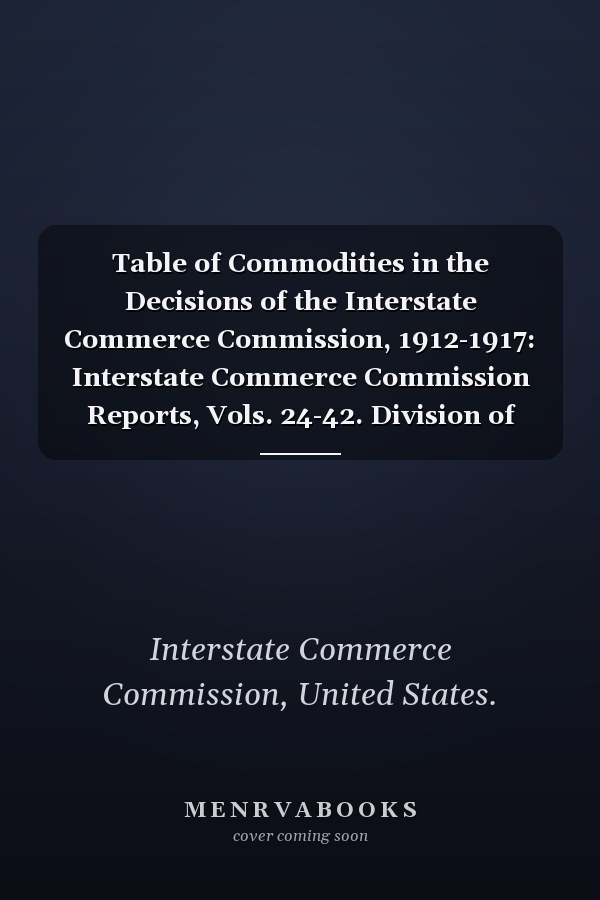 Table of Commodities in the Decisions of the Interstate Commerce Commission, 1912-1917: Interstate Commerce Commission Reports, Vols. 24-42. Division of Indices (1917)