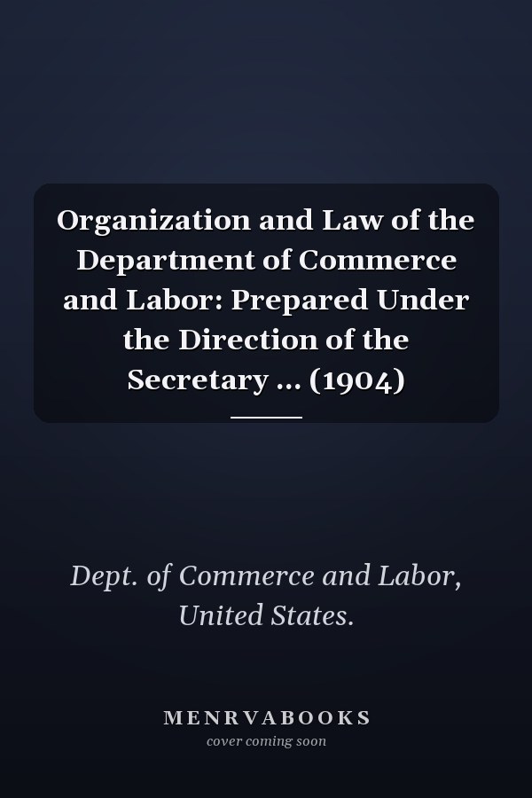 Organization and Law of the Department of Commerce and Labor: Prepared Under the Direction of the Secretary ... (1904)