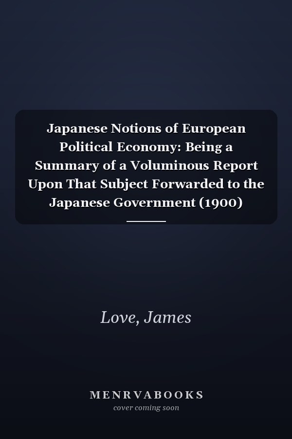 Japanese Notions of European Political Economy: Being a Summary of a Voluminous Report Upon That Subject Forwarded to the Japanese Government (1900)