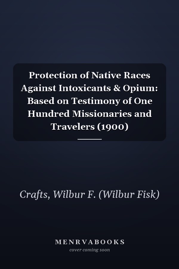 Protection of Native Races Against Intoxicants & Opium: Based on Testimony of One Hundred Missionaries and Travelers (1900)