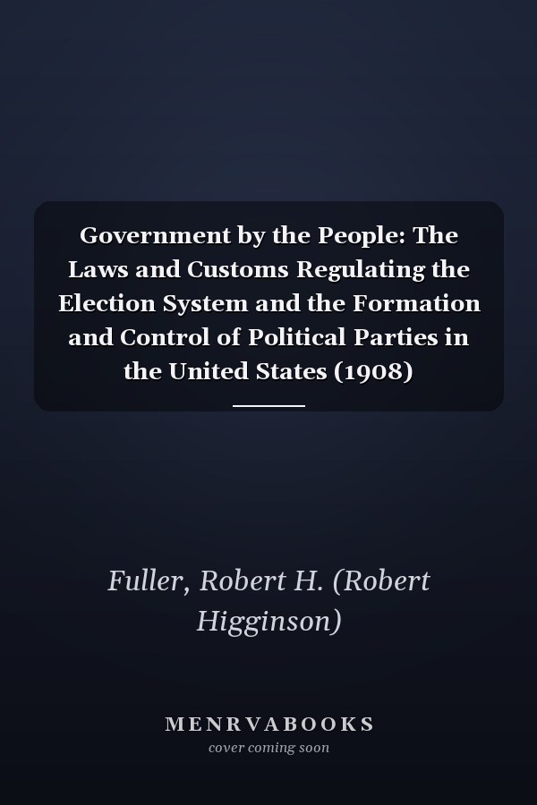 Government by the People: The Laws and Customs Regulating the Election System and the Formation and Control of Political Parties in the United States (1908)