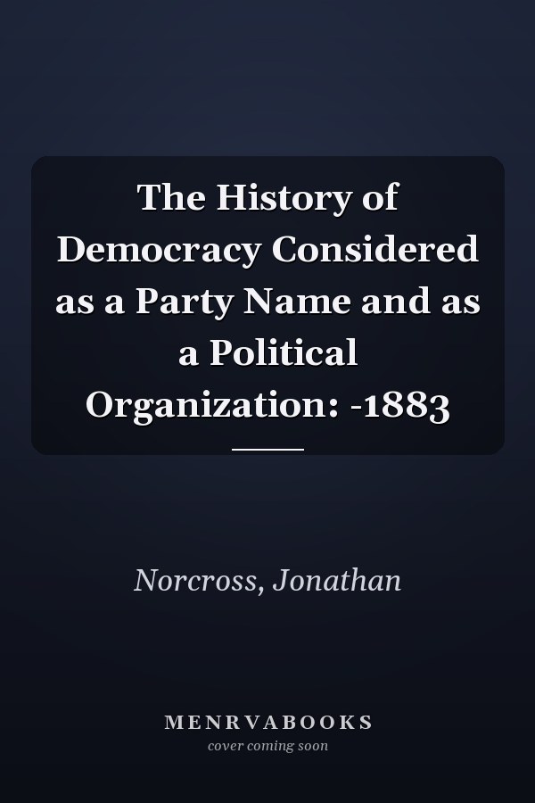 The History of Democracy Considered as a Party Name and as a Political Organization: -1883