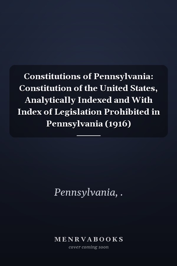 Constitutions of Pennsylvania: Constitution of the United States, Analytically Indexed and With Index of Legislation Prohibited in Pennsylvania (1916)