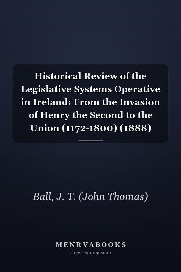 Historical Review of the Legislative Systems Operative in Ireland: From the Invasion of Henry the Second to the Union (1172-1800) (1888)