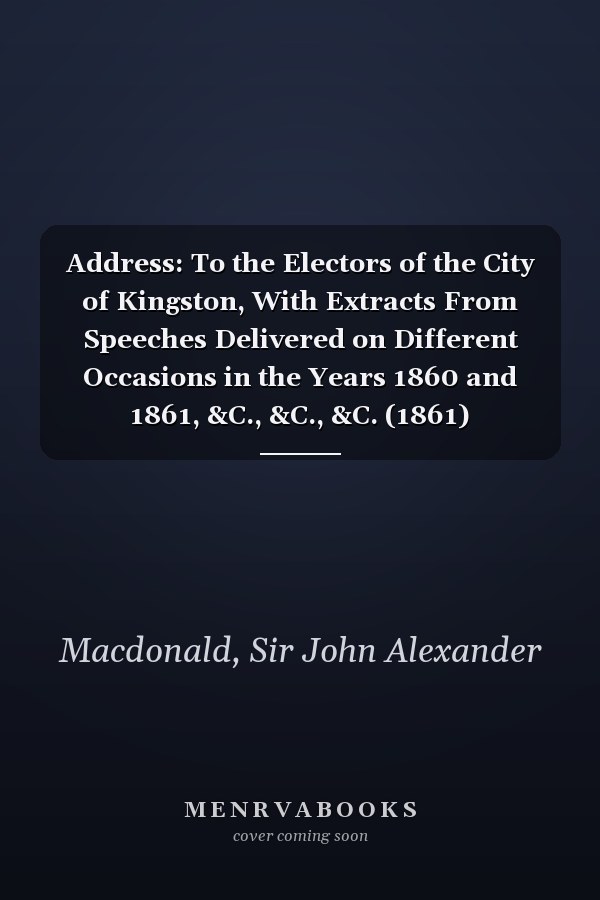 Address: To the Electors of the City of Kingston, With Extracts From Speeches Delivered on Different Occasions in the Years 1860 and 1861, &C., &C., &C. (1861)
