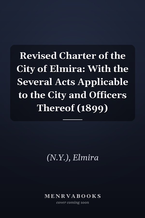 Revised Charter of the City of Elmira: With the Several Acts Applicable to the City and Officers Thereof (1899)