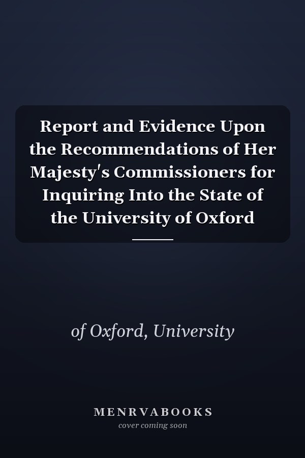 Report and Evidence Upon the Recommendations of Her Majesty's Commissioners for Inquiring Into the State of the University of Oxford