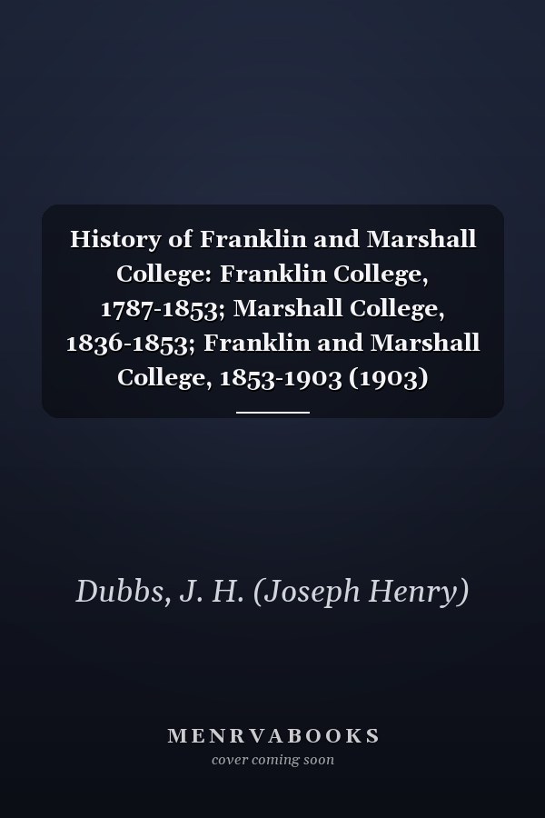 History of Franklin and Marshall College: Franklin College, 1787-1853; Marshall College, 1836-1853; Franklin and Marshall College, 1853-1903 (1903)