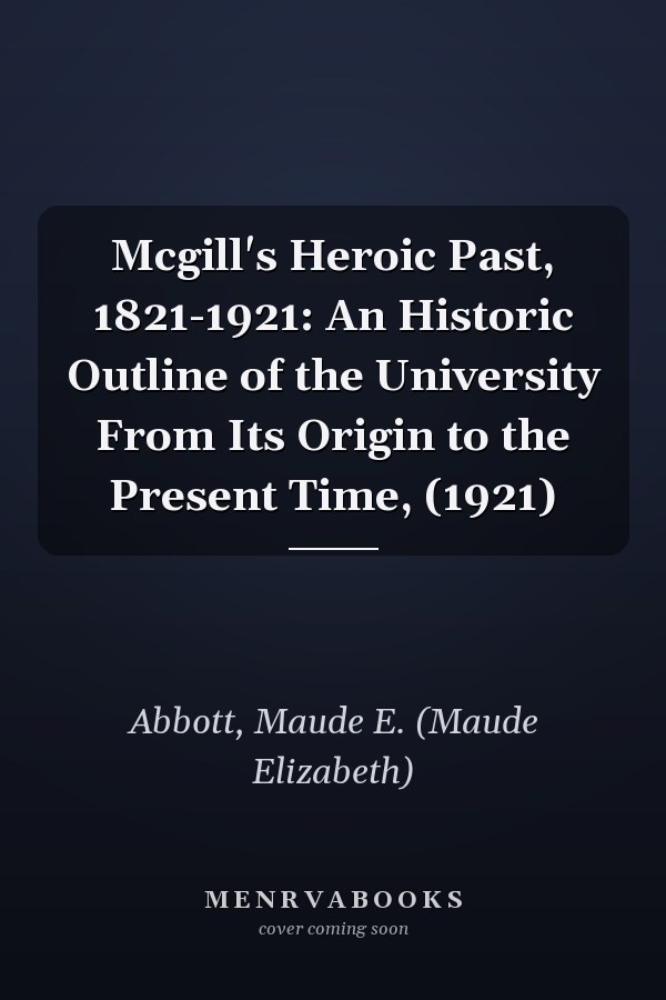 Mcgill's Heroic Past, 1821-1921: An Historic Outline of the University From Its Origin to the Present Time, (1921)