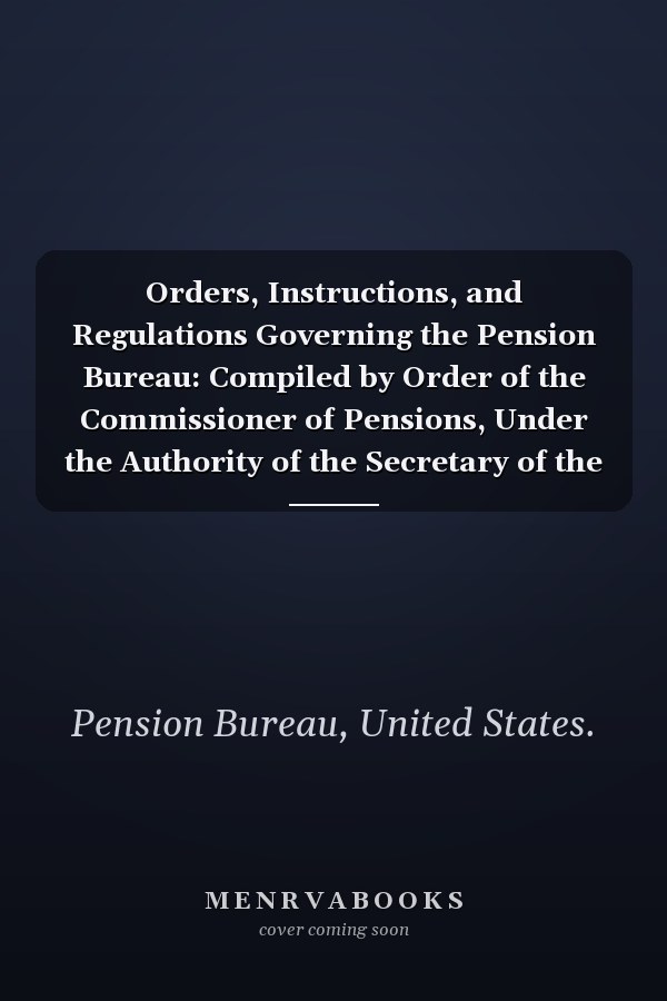 Orders, Instructions, and Regulations Governing the Pension Bureau: Compiled by Order of the Commissioner of Pensions, Under the Authority of the Secretary of the Interior (1915)