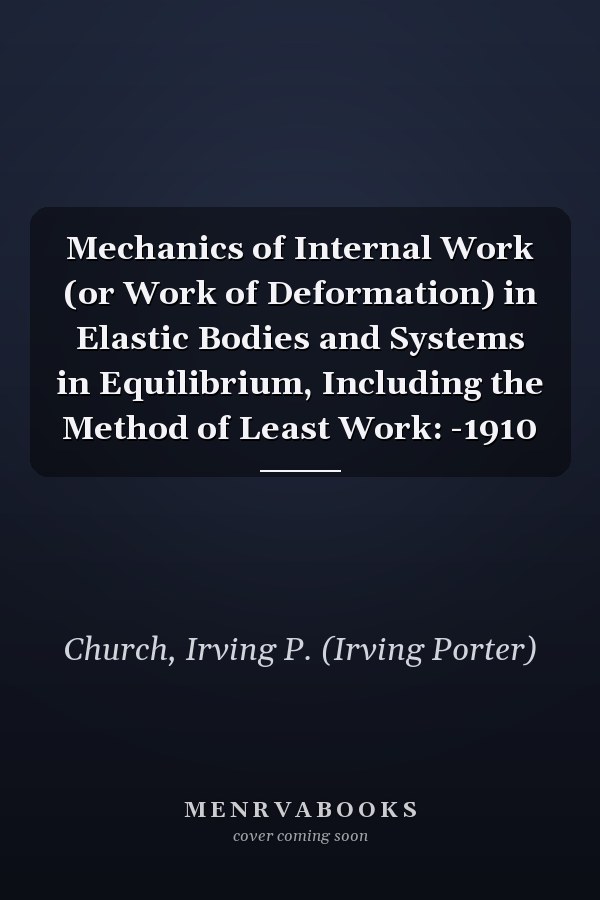 Mechanics of Internal Work (or Work of Deformation) in Elastic Bodies and Systems in Equilibrium, Including the Method of Least Work: -1910