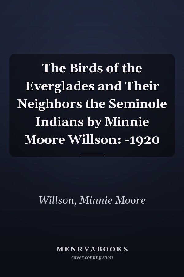 The Birds of the Everglades and Their Neighbors the Seminole Indians by Minnie Moore Willson: -1920