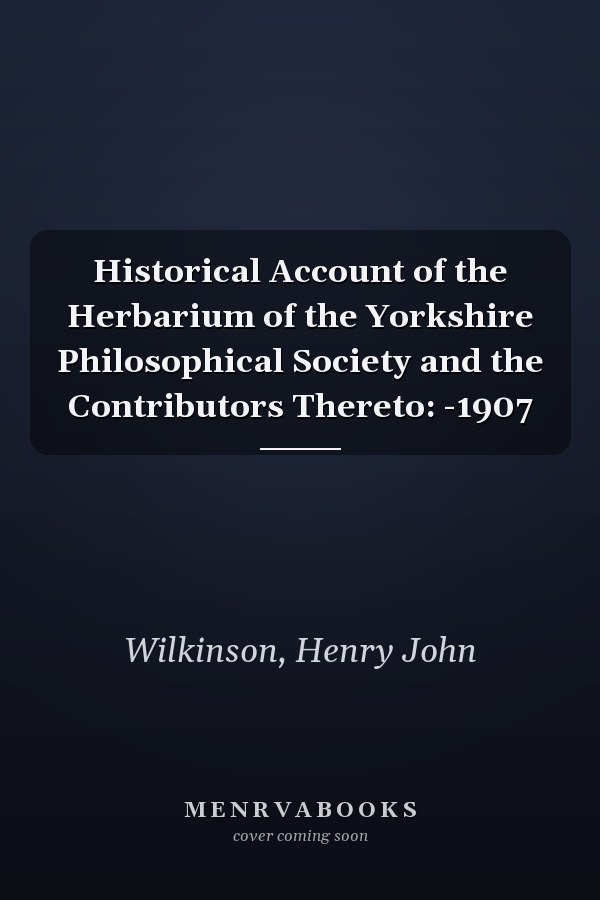 Historical Account of the Herbarium of the Yorkshire Philosophical Society and the Contributors Thereto: -1907