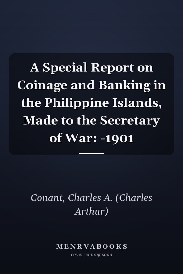 A Special Report on Coinage and Banking in the Philippine Islands, Made to the Secretary of War: -1901