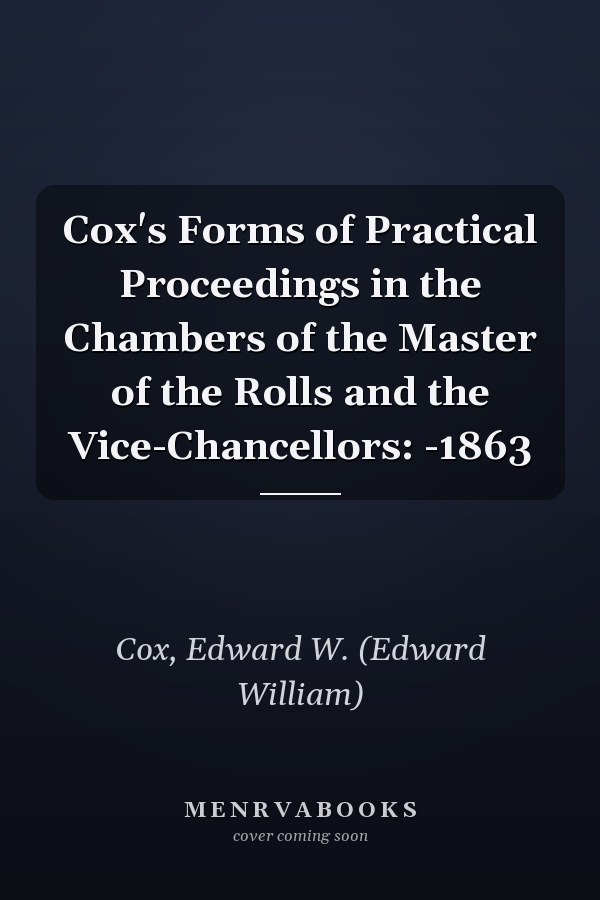 Cox's Forms of Practical Proceedings in the Chambers of the Master of the Rolls and the Vice-Chancellors: -1863