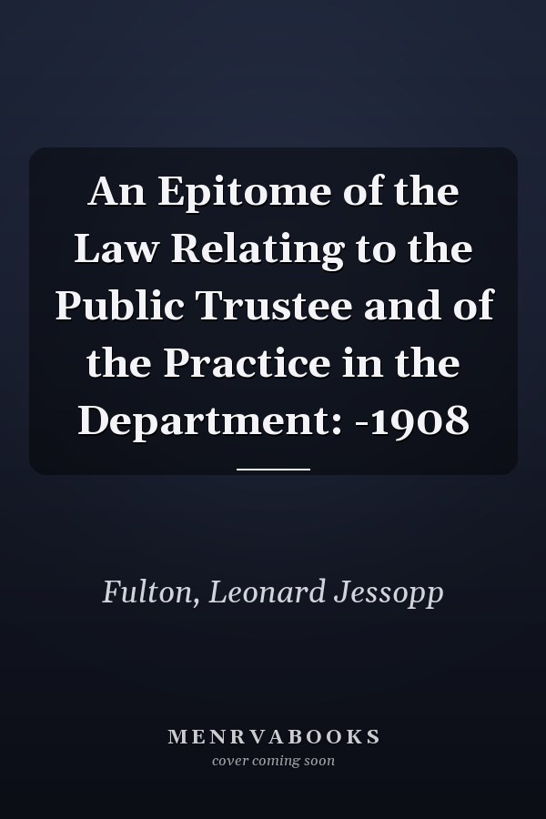 An Epitome of the Law Relating to the Public Trustee and of the Practice in the Department: -1908