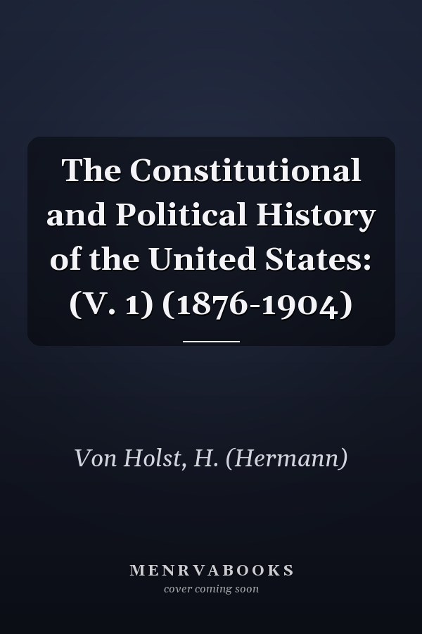 The Constitutional and Political History of the United States: (V. 1) (1876-1904)