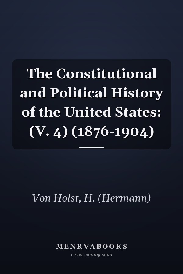 The Constitutional and Political History of the United States: (V. 4) (1876-1904)