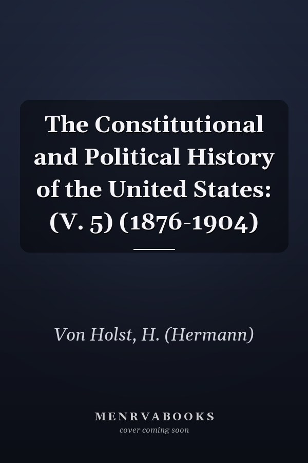 The Constitutional and Political History of the United States: (V. 5) (1876-1904)