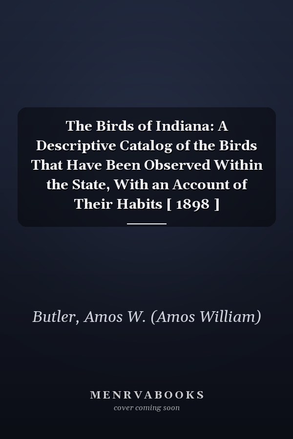 The Birds of Indiana: A Descriptive Catalog of the Birds That Have Been Observed Within the State, With an Account of Their Habits [ 1898 ]