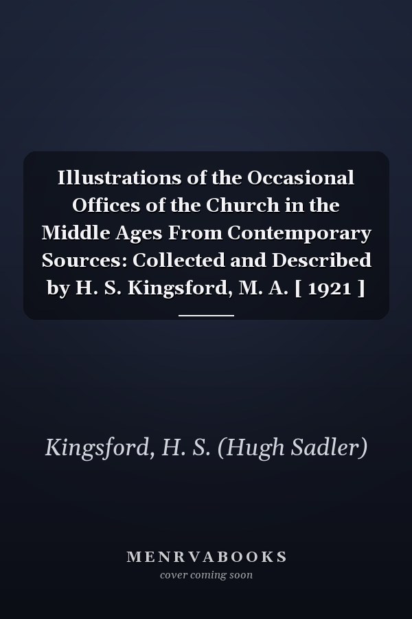 Illustrations of the Occasional Offices of the Church in the Middle Ages From Contemporary Sources: Collected and Described by H. S. Kingsford, M. A. [ 1921 ]