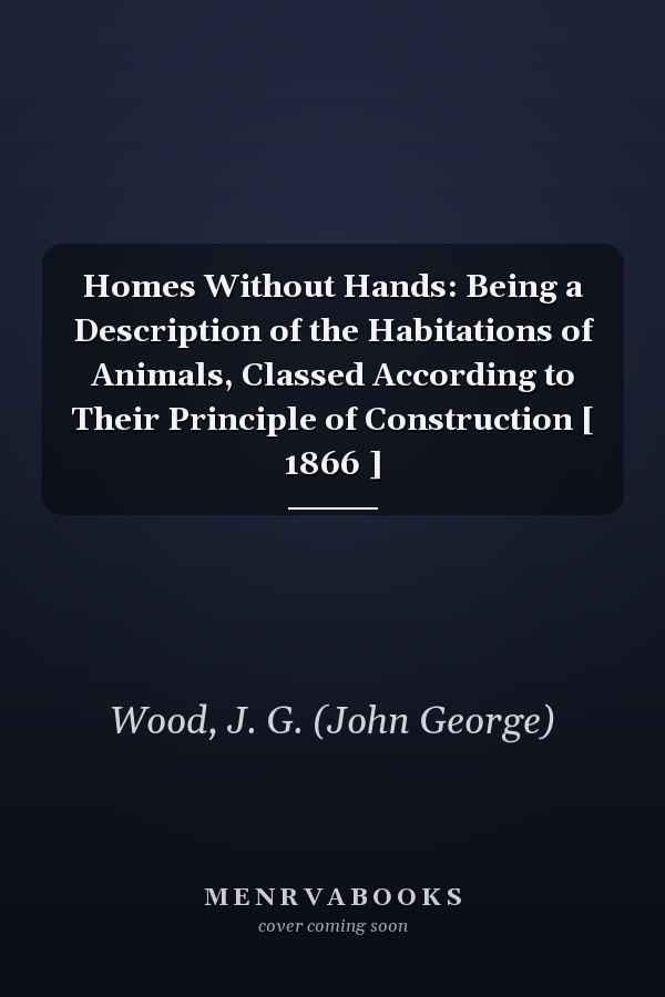 Homes Without Hands: Being a Description of the Habitations of Animals, Classed According to Their Principle of Construction [ 1866 ]