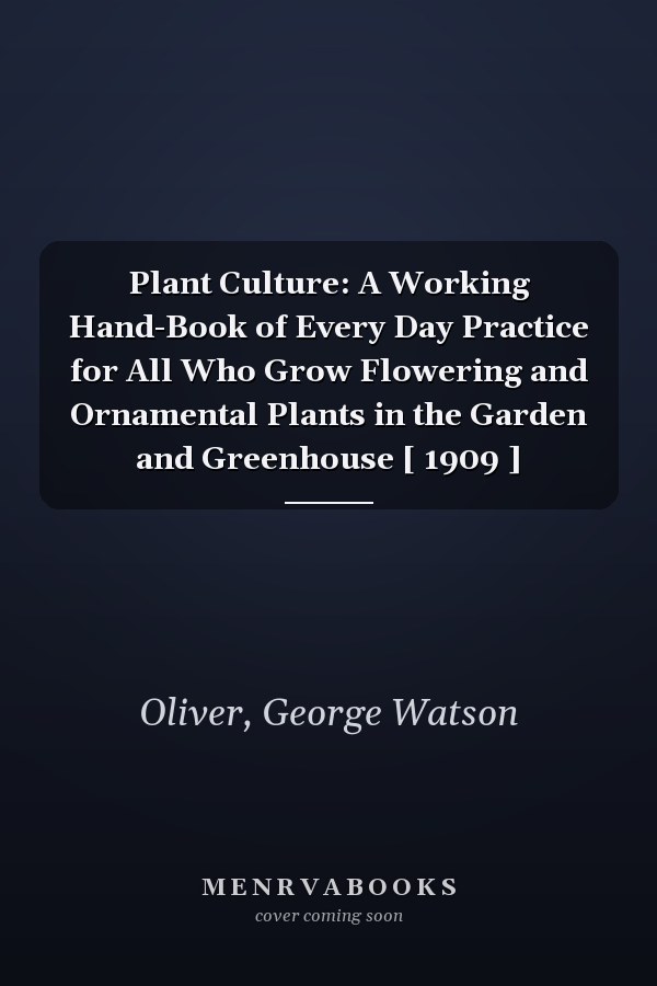 Plant Culture: A Working Hand-Book of Every Day Practice for All Who Grow Flowering and Ornamental Plants in the Garden and Greenhouse [ 1909 ]