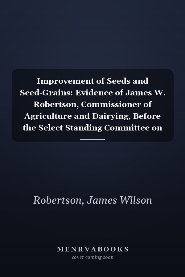 Improvement of Seeds and Seed-Grains: Evidence of James W. Robertson, Commissioner of Agriculture and Dairying, Before the Select Standing Committee on Agriculture and Colonization. 1903 [ 1904 ]