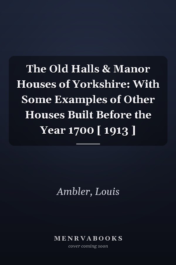 The Old Halls & Manor Houses of Yorkshire: With Some Examples of Other Houses Built Before the Year 1700 [ 1913 ]