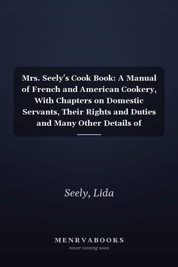 Mrs. Seely's Cook Book: A Manual of French and American Cookery, With Chapters on Domestic Servants, Their Rights and Duties and Many Other Details of Household Management [ 1902 ]