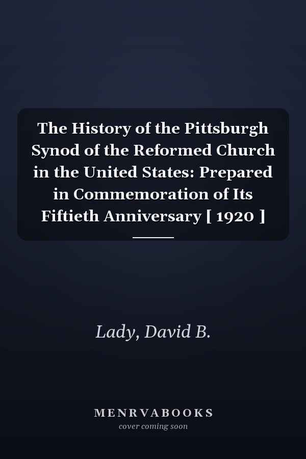 The History of the Pittsburgh Synod of the Reformed Church in the United States: Prepared in Commemoration of Its Fiftieth Anniversary [ 1920 ]