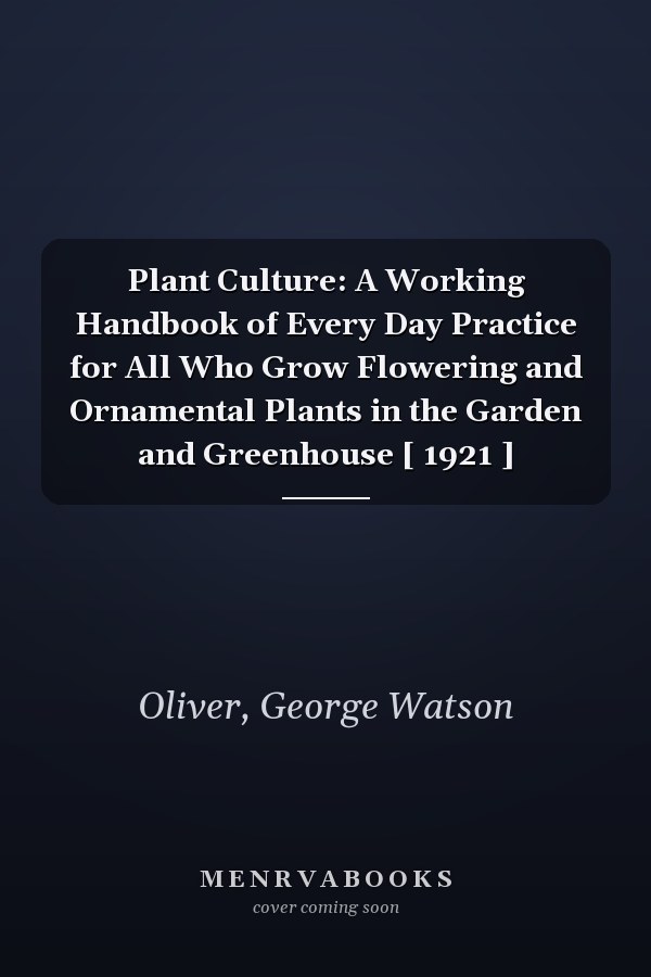 Plant Culture: A Working Handbook of Every Day Practice for All Who Grow Flowering and Ornamental Plants in the Garden and Greenhouse [ 1921 ]