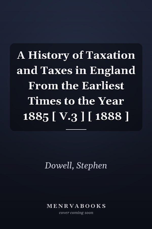 A History of Taxation and Taxes in England From the Earliest Times to the Year 1885 [ V.3 ] [ 1888 ]