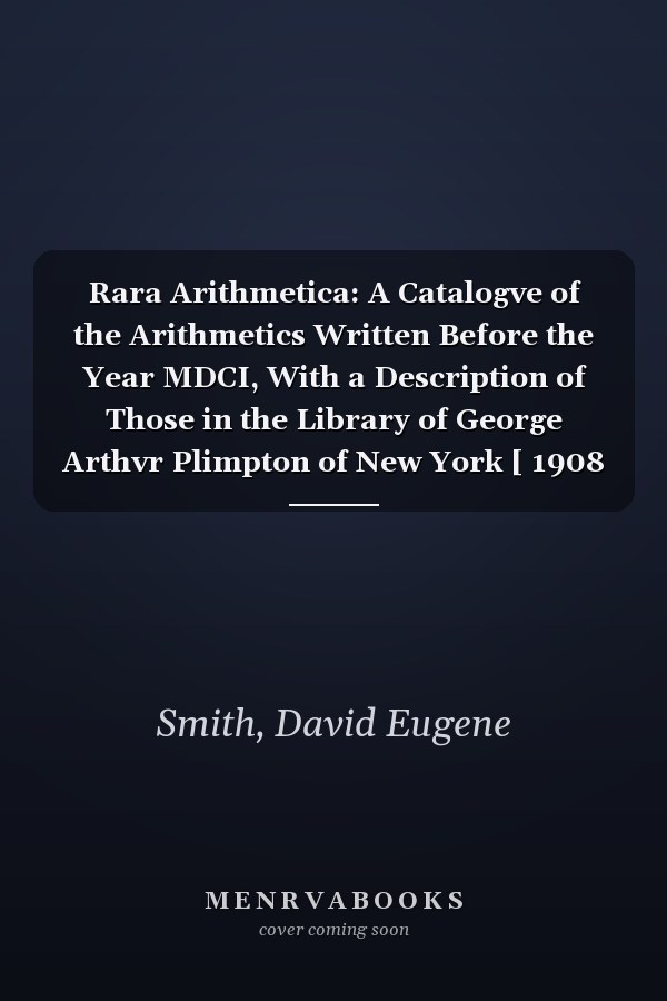 Rara Arithmetica: A Catalogve of the Arithmetics Written Before the Year MDCI, With a Description of Those in the Library of George Arthvr Plimpton of New York [ 1908 ]