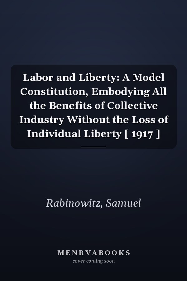 Labor and Liberty: A Model Constitution, Embodying All the Benefits of Collective Industry Without the Loss of Individual Liberty [ 1917 ]