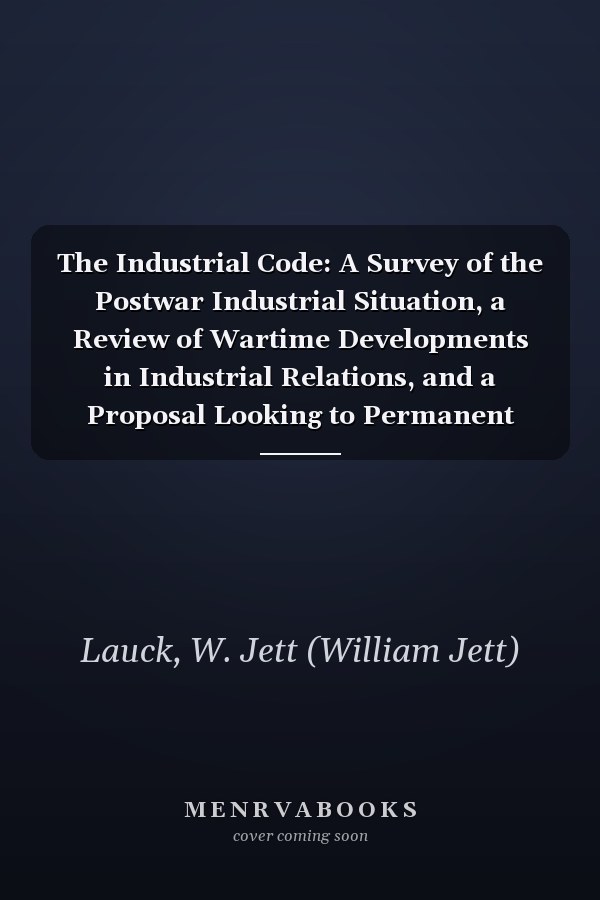 The Industrial Code: A Survey of the Postwar Industrial Situation, a Review of Wartime Developments in Industrial Relations, and a Proposal Looking to Permanent Industrial Peace [ 1922 ]