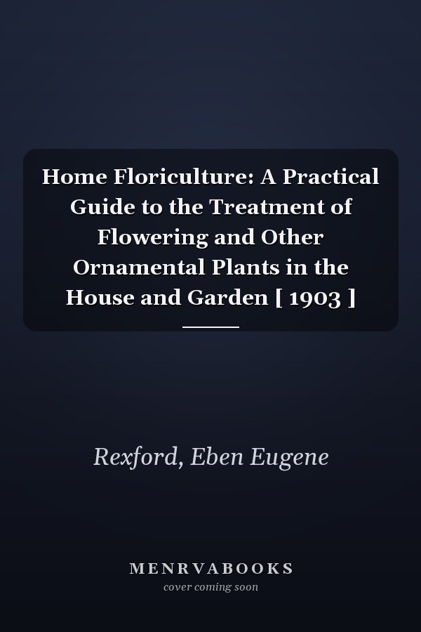 Home Floriculture: A Practical Guide to the Treatment of Flowering and Other Ornamental Plants in the House and Garden [ 1903 ]