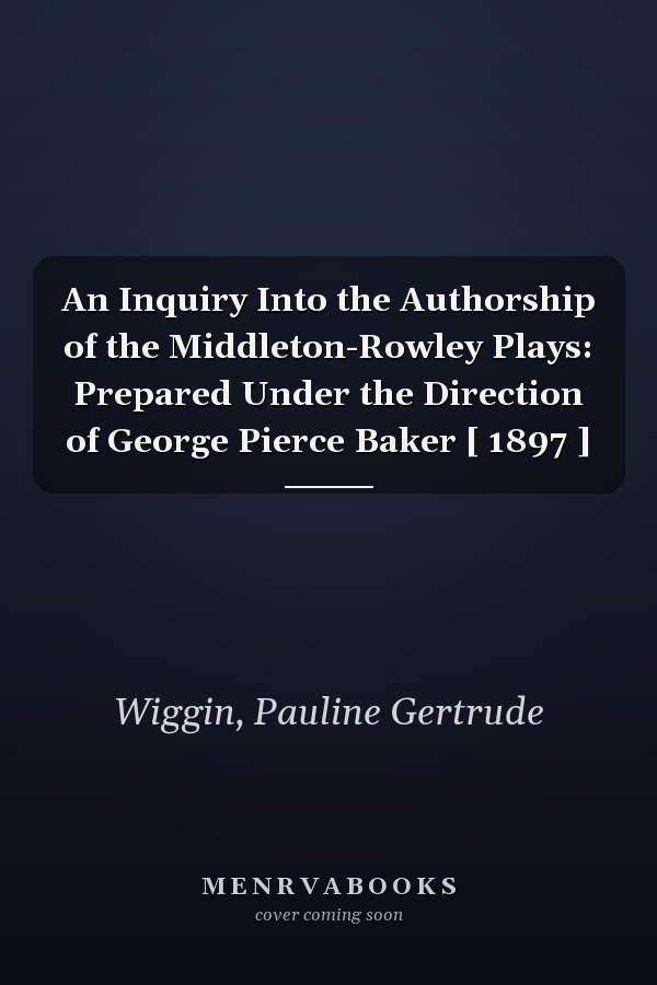 An Inquiry Into the Authorship of the Middleton-Rowley Plays: Prepared Under the Direction of George Pierce Baker [ 1897 ]